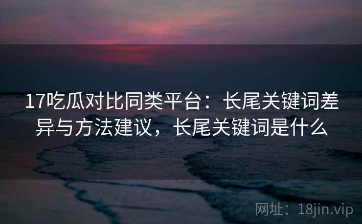 17吃瓜对比同类平台：长尾关键词差异与方法建议，长尾关键词是什么