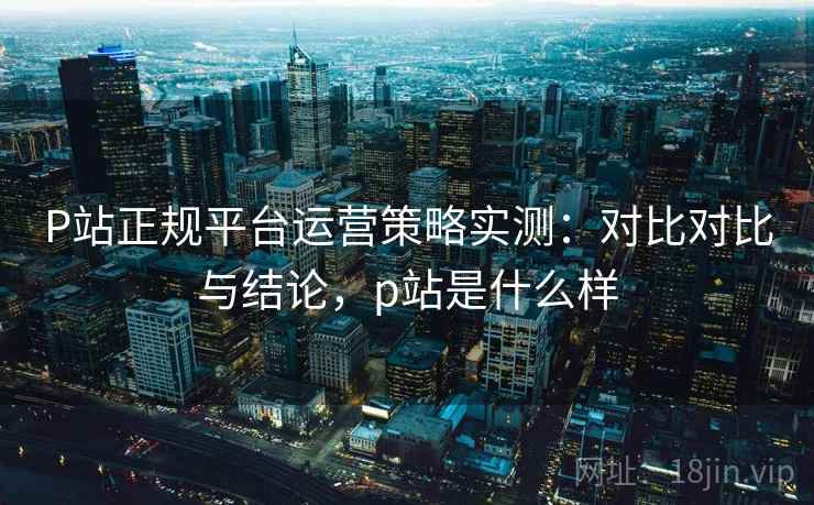 P站正规平台运营策略实测：对比对比与结论，p站是什么样