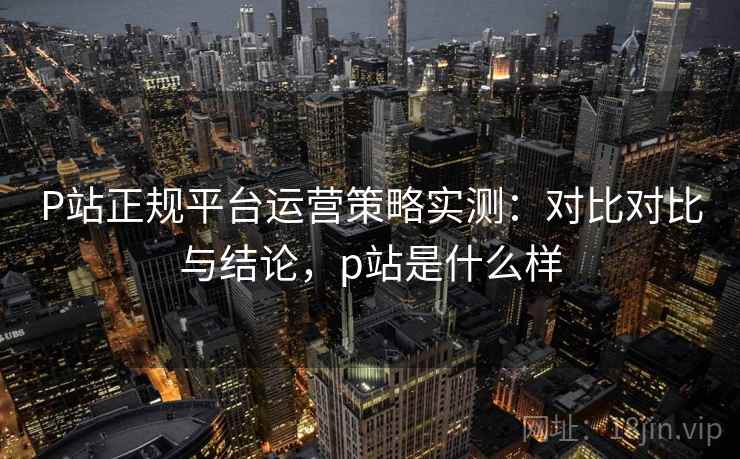 P站正规平台运营策略实测：对比对比与结论，p站是什么样