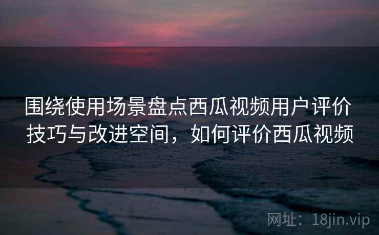 围绕使用场景盘点西瓜视频用户评价 技巧与改进空间，如何评价西瓜视频