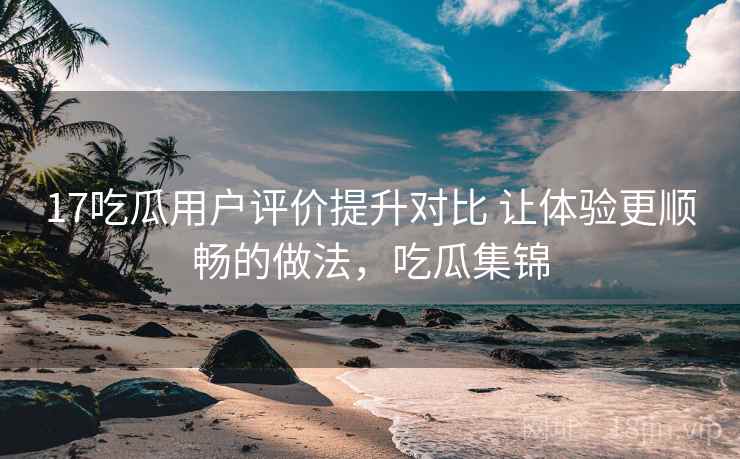 17吃瓜用户评价提升对比 让体验更顺畅的做法，吃瓜集锦