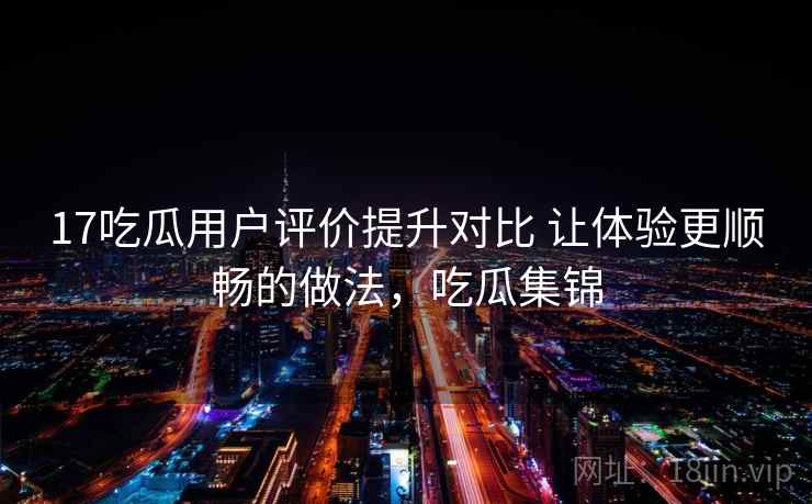 17吃瓜用户评价提升对比 让体验更顺畅的做法，吃瓜集锦