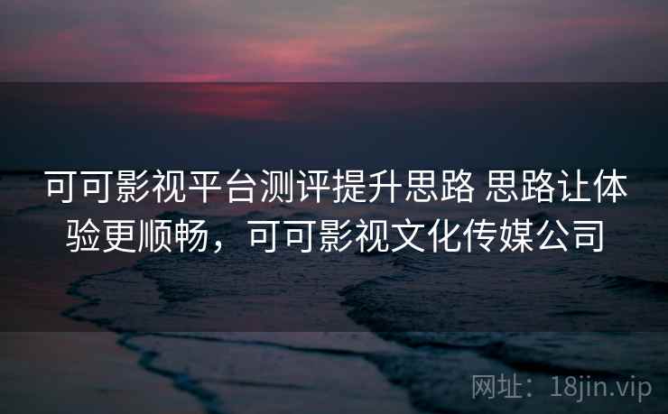 可可影视平台测评提升思路 思路让体验更顺畅，可可影视文化传媒公司