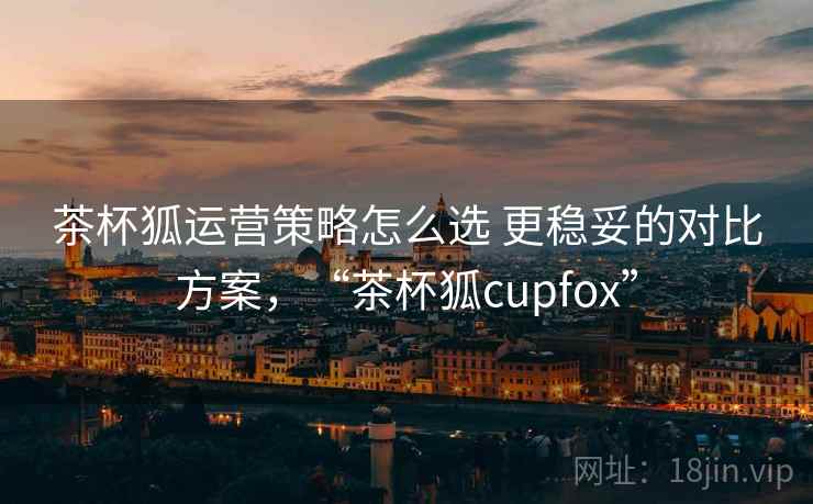 茶杯狐运营策略怎么选 更稳妥的对比方案，“茶杯狐cupfox”
