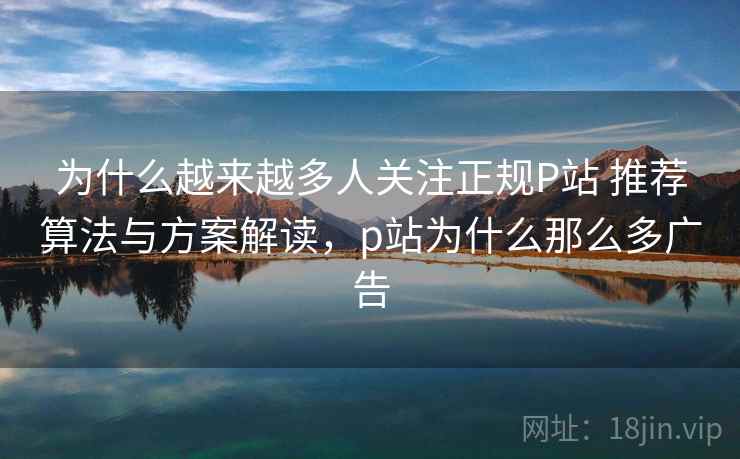 为什么越来越多人关注正规P站 推荐算法与方案解读，p站为什么那么多广告