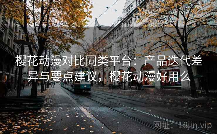 樱花动漫对比同类平台：产品迭代差异与要点建议，樱花动漫好用么