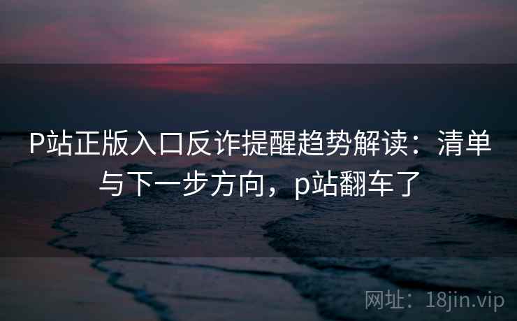 P站正版入口反诈提醒趋势解读：清单与下一步方向，p站翻车了