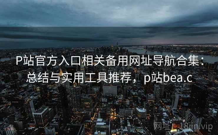 P站官方入口相关备用网址导航合集：总结与实用工具推荐，p站bea.c