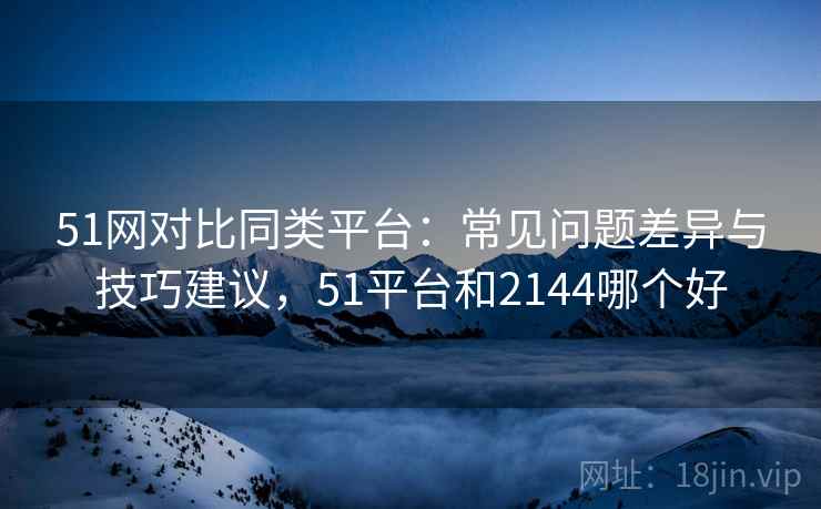 51网对比同类平台：常见问题差异与技巧建议，51平台和2144哪个好