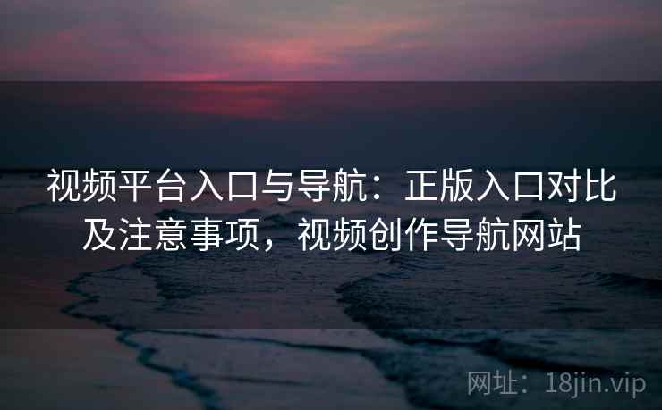 视频平台入口与导航：正版入口对比及注意事项，视频创作导航网站