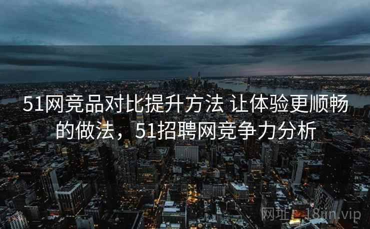51网竞品对比提升方法 让体验更顺畅的做法，51招聘网竞争力分析