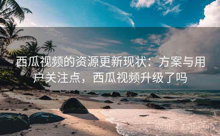 西瓜视频的资源更新现状：方案与用户关注点，西瓜视频升级了吗