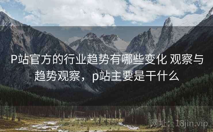 P站官方的行业趋势有哪些变化 观察与趋势观察，p站主要是干什么