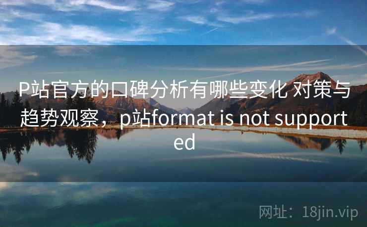 P站官方的口碑分析有哪些变化 对策与趋势观察，p站format is not supported