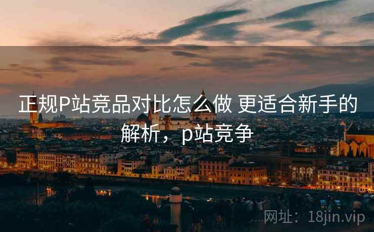 正规P站竞品对比怎么做 更适合新手的解析，p站竞争