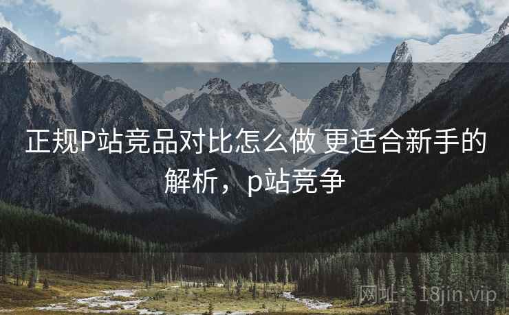 正规P站竞品对比怎么做 更适合新手的解析，p站竞争