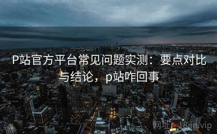 P站官方平台常见问题实测：要点对比与结论，p站咋回事