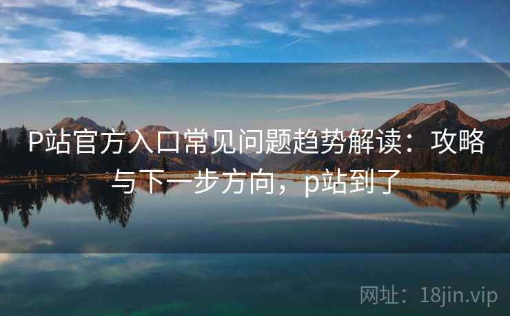 P站官方入口常见问题趋势解读：攻略与下一步方向，p站到了