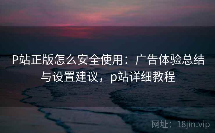 P站正版怎么安全使用：广告体验总结与设置建议，p站详细教程