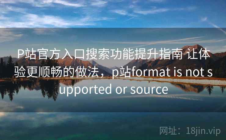 P站官方入口搜索功能提升指南 让体验更顺畅的做法，p站format is not supported or source
