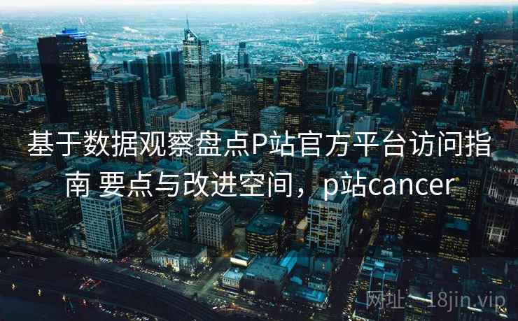 基于数据观察盘点P站官方平台访问指南 要点与改进空间，p站cancer