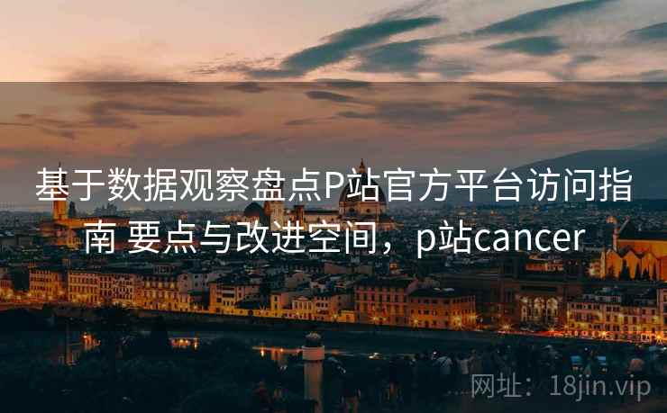 基于数据观察盘点P站官方平台访问指南 要点与改进空间，p站cancer