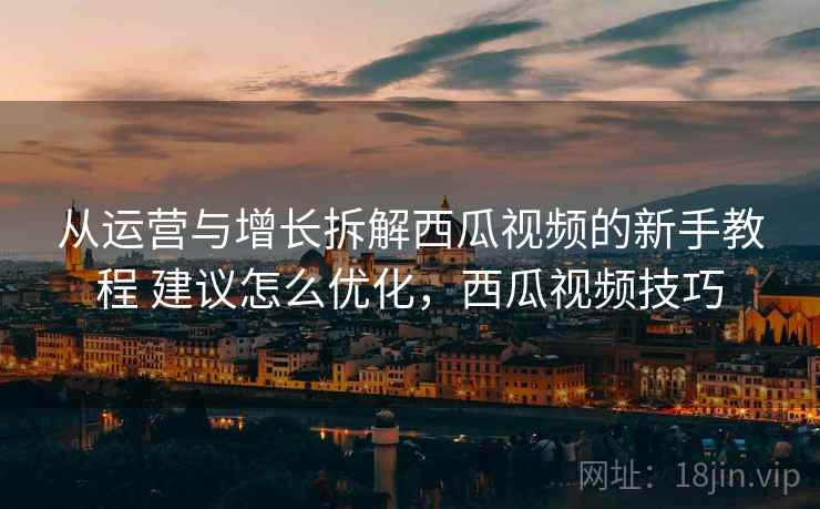 从运营与增长拆解西瓜视频的新手教程 建议怎么优化,西瓜视频技巧 从运营与增长拆解西瓜视频的新手教程 建议怎么优化,西瓜视频技巧