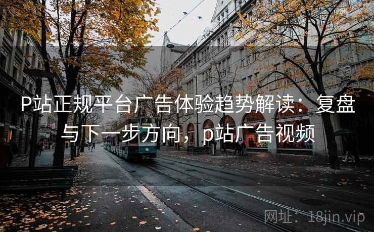 P站正规平台广告体验趋势解读：复盘与下一步方向，p站广告视频