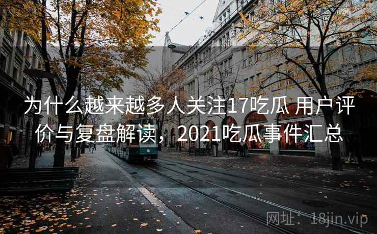 为什么越来越多人关注17吃瓜 用户评价与复盘解读，2021吃瓜事件汇总