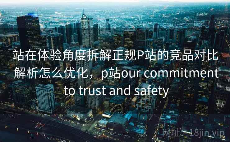 站在体验角度拆解正规P站的竞品对比 解析怎么优化，p站our commitment to trust and safety