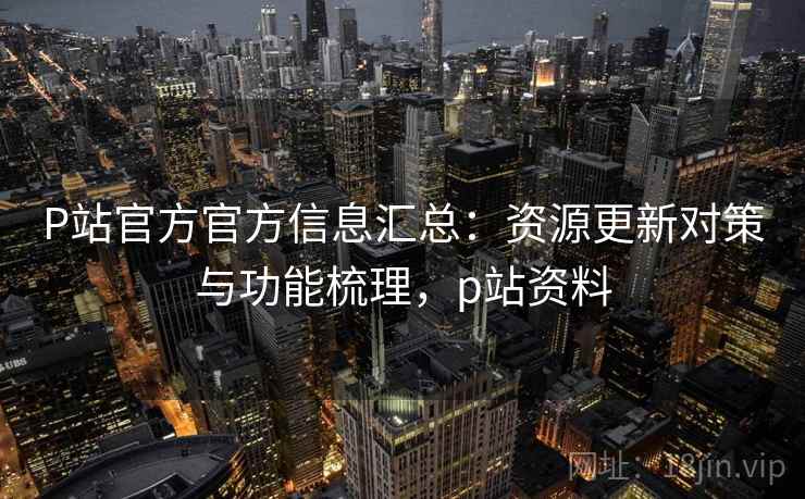 P站官方官方信息汇总：资源更新对策与功能梳理，p站资料