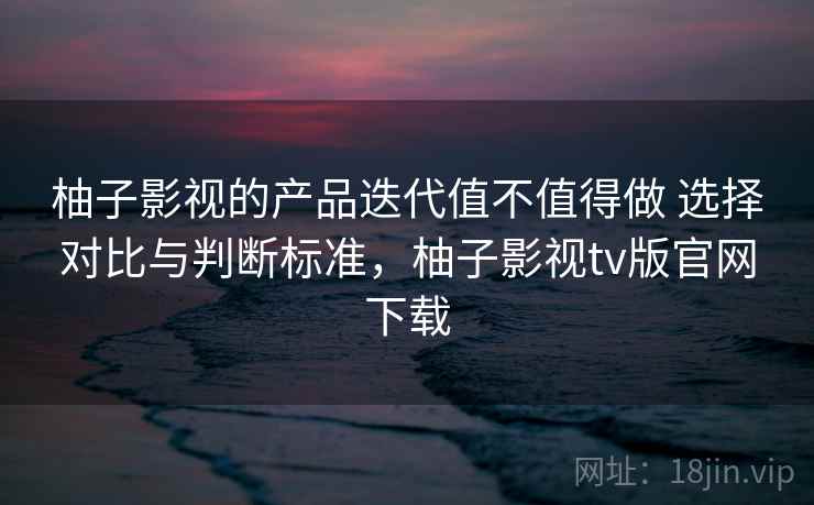 柚子影视的产品迭代值不值得做 选择对比与判断标准，柚子影视tv版官网下载