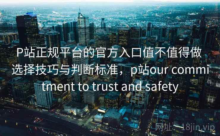 P站正规平台的官方入口值不值得做 选择技巧与判断标准，p站our commitment to trust and safety