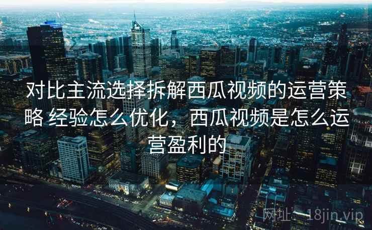 对比主流选择拆解西瓜视频的运营策略 经验怎么优化，西瓜视频是怎么运营盈利的