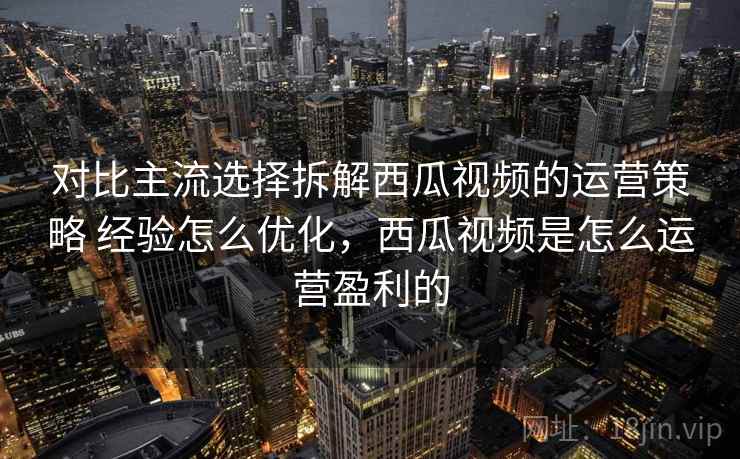 对比主流选择拆解西瓜视频的运营策略 经验怎么优化，西瓜视频是怎么运营盈利的