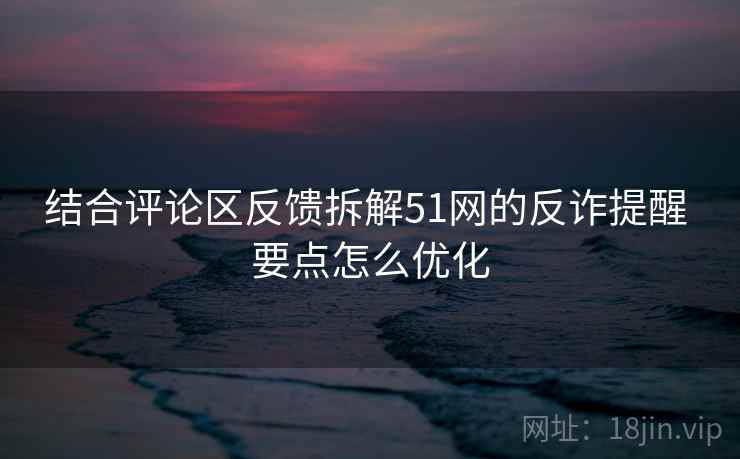 结合评论区反馈拆解51网的反诈提醒 要点怎么优化
