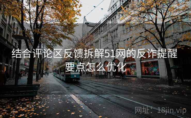 结合评论区反馈拆解51网的反诈提醒 要点怎么优化