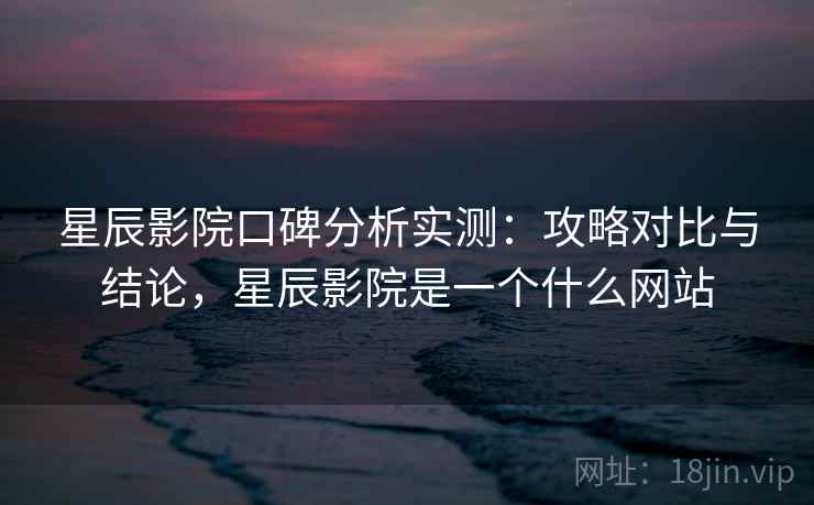 星辰影院口碑分析实测：攻略对比与结论，星辰影院是一个什么网站