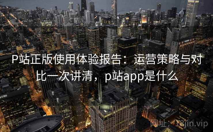 P站正版使用体验报告：运营策略与对比一次讲清，p站app是什么