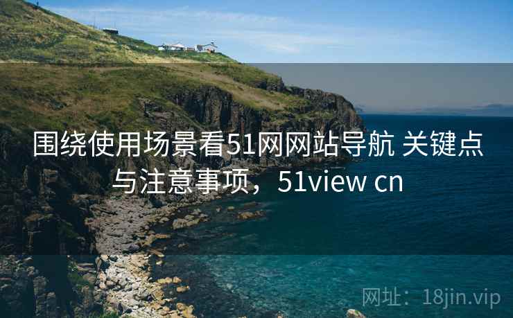 围绕使用场景看51网网站导航 关键点与注意事项，51view cn