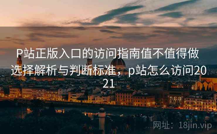 P站正版入口的访问指南值不值得做 选择解析与判断标准，p站怎么访问2021