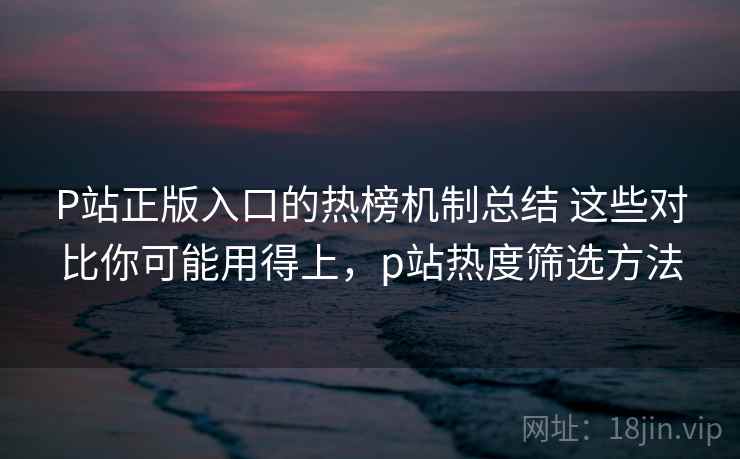 P站正版入口的热榜机制总结 这些对比你可能用得上，p站热度筛选方法
