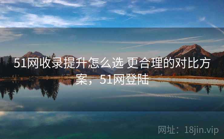 51网收录提升怎么选 更合理的对比方案，51网登陆