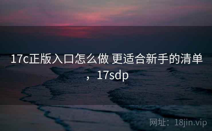 17c正版入口怎么做 更适合新手的清单，17sdp