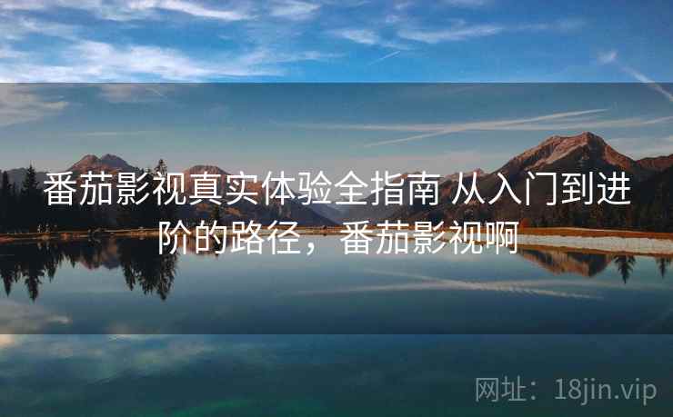 番茄影视真实体验全指南 从入门到进阶的路径，番茄影视啊