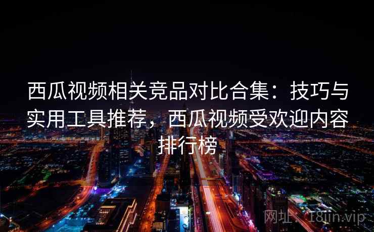 西瓜视频相关竞品对比合集：技巧与实用工具推荐，西瓜视频受欢迎内容排行榜
