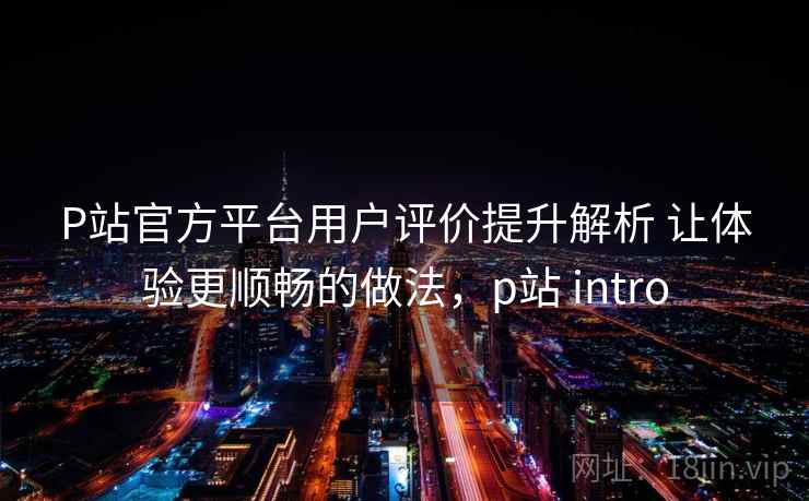 P站官方平台用户评价提升解析 让体验更顺畅的做法，p站 intro