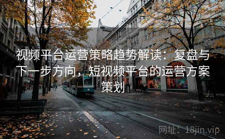 视频平台运营策略趋势解读：复盘与下一步方向，短视频平台的运营方案策划