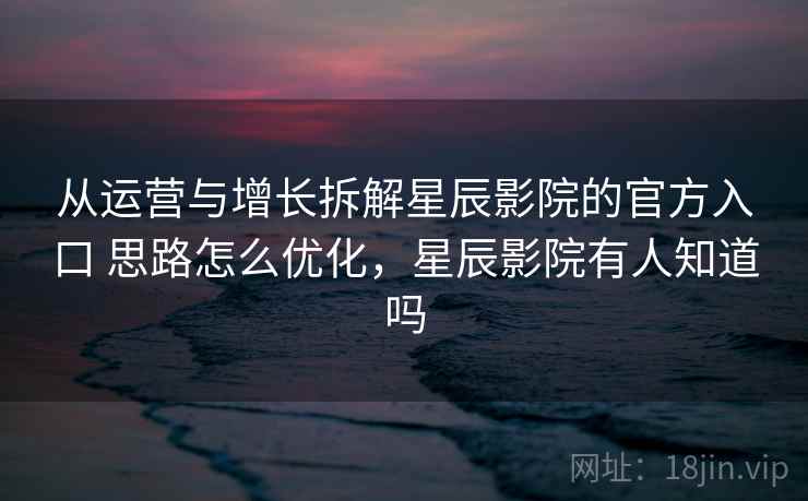 从运营与增长拆解星辰影院的官方入口 思路怎么优化，星辰影院有人知道吗