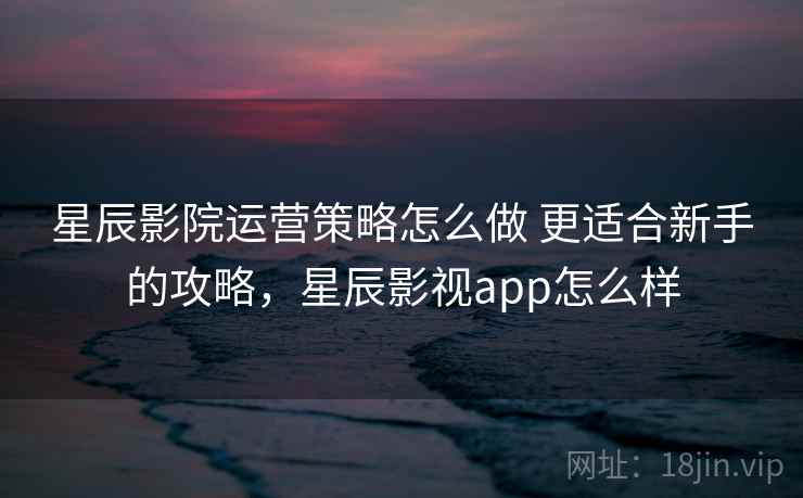 星辰影院运营策略怎么做 更适合新手的攻略,星辰影视app怎么样 星辰影院运营策略怎么做 更适合新手的攻略,星辰影视app怎么样